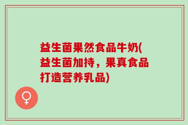 益生菌果然食品牛奶(益生菌加持，果真食品打造营养乳品)