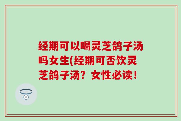 经期可以喝灵芝鸽子汤吗女生(经期可否饮灵芝鸽子汤？女性必读！