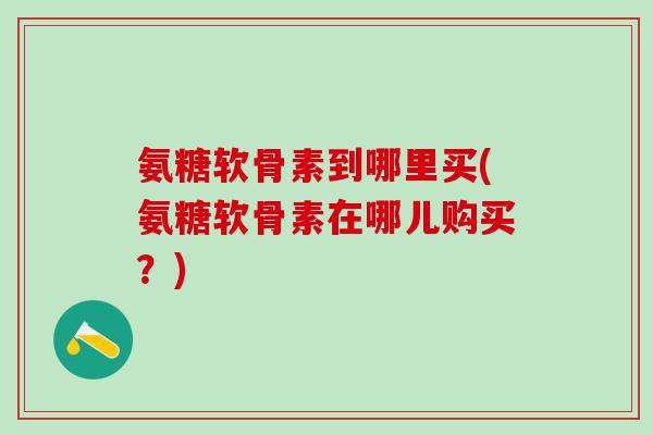 氨糖软骨素到哪里买(氨糖软骨素在哪儿购买？)