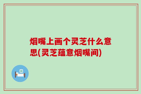 烟嘴上画个灵芝什么意思(灵芝蕴意烟嘴间)