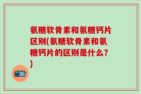 氨糖软骨素和氨糖钙片区别(氨糖软骨素和氨糖钙片的区别是什么？)