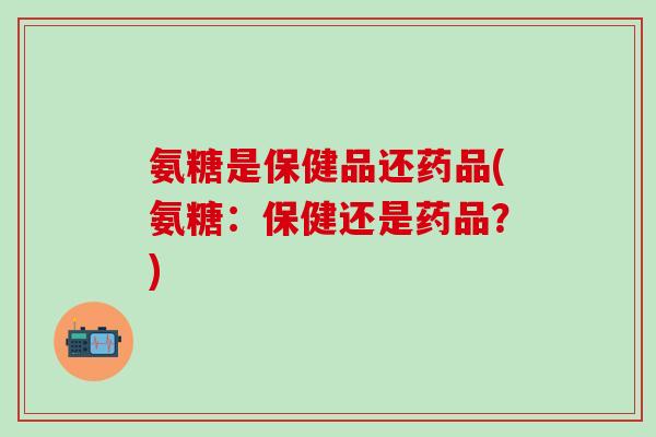 氨糖是保健品还药品(氨糖：保健还是药品？)
