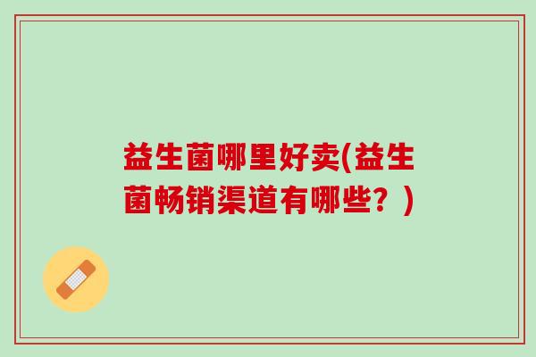 益生菌哪里好卖(益生菌畅销渠道有哪些?) 益生菌哪里好卖(益生菌畅销渠道有哪些?)