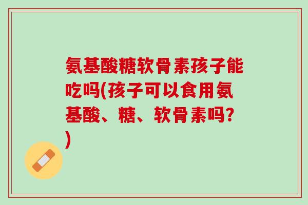 氨基酸糖软骨素孩子能吃吗(孩子可以食用氨基酸、糖、软骨素吗？)
