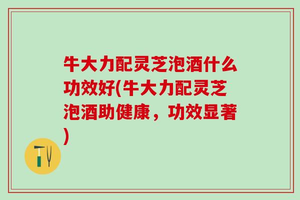牛大力配灵芝泡酒什么功效好(牛大力配灵芝泡酒助健康，功效显著)