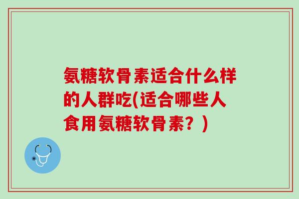 氨糖软骨素适合什么样的人群吃(适合哪些人食用氨糖软骨素？)