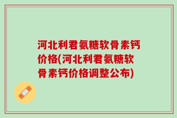 河北利君氨糖软骨素钙价格(河北利君氨糖软骨素钙价格调整公布)
