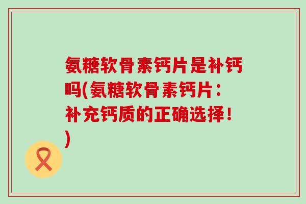 氨糖软骨素钙片是补钙吗(氨糖软骨素钙片：补充钙质的正确选择！)