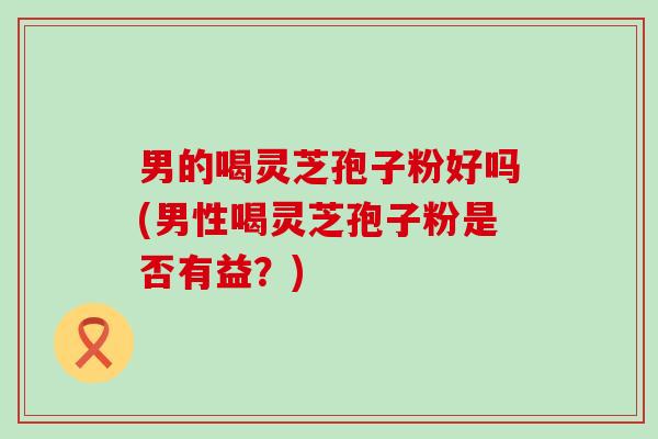 男的喝灵芝孢子粉好吗(男性喝灵芝孢子粉是否有益？)