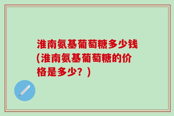 淮南氨基葡萄糖多少钱(淮南氨基葡萄糖的价格是多少？)