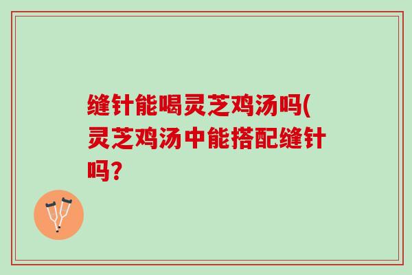缝针能喝灵芝鸡汤吗(灵芝鸡汤中能搭配缝针吗？