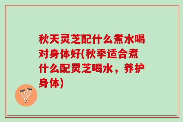 秋天灵芝配什么煮水喝对身体好(秋季适合煮什么配灵芝喝水，养护身体)
