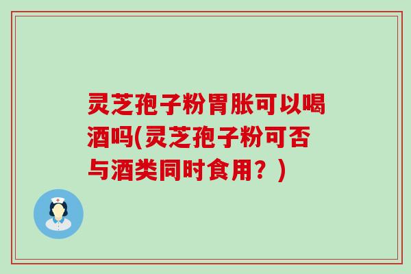 灵芝孢子粉胃胀可以喝酒吗(灵芝孢子粉可否与酒类同时食用？)