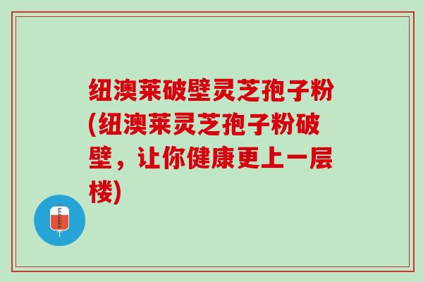 纽澳莱破壁灵芝孢子粉(纽澳莱灵芝孢子粉破壁，让你健康更上一层楼)