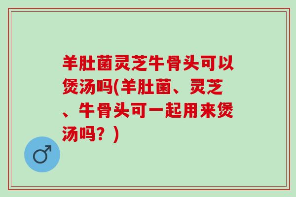 羊肚菌灵芝牛骨头可以煲汤吗(羊肚菌、灵芝、牛骨头可一起用来煲汤吗?) 羊肚菌灵芝牛骨头可以煲汤吗(羊肚菌、灵芝、牛骨头可一起用来煲汤吗?)
