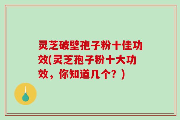 灵芝破壁孢子粉十佳功效(灵芝孢子粉十大功效，你知道几个？)
