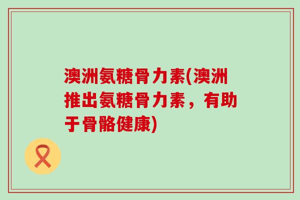 澳洲氨糖骨力素(澳洲推出氨糖骨力素，有助于骨骼健康)