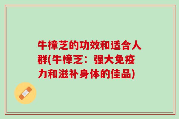 牛樟芝的功效和适合人群(牛樟芝：强大免疫力和滋补身体的佳品)