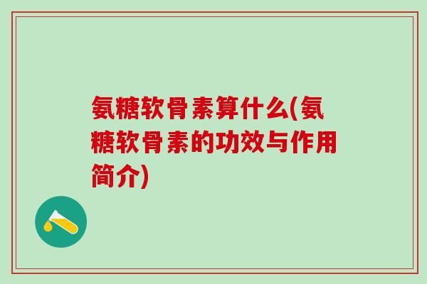 氨糖软骨素算什么(氨糖软骨素的功效与作用简介)