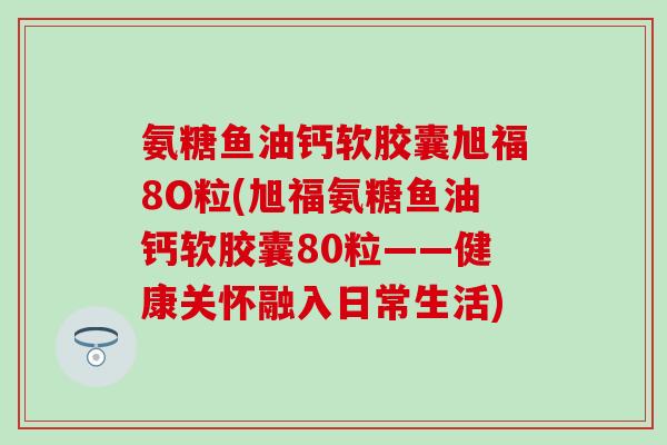 氨糖鱼油钙软胶囊旭福8O粒(旭福氨糖鱼油钙软胶囊80粒——健康关怀融入日常生活)