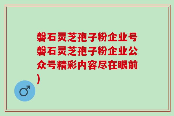 磐石灵芝孢子粉企业号磐石灵芝孢子粉企业公众号精彩内容尽在眼前)