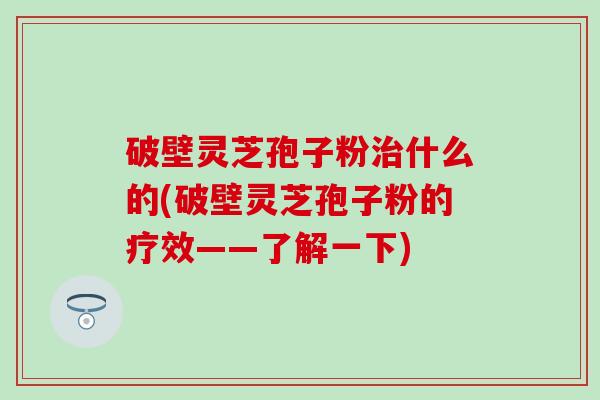 破壁灵芝孢子粉治什么的(破壁灵芝孢子粉的疗效——了解一下)