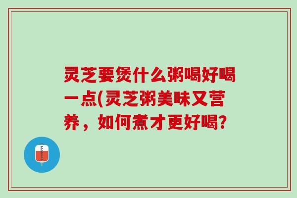 灵芝要煲什么粥喝好喝一点(灵芝粥美味又营养，如何煮才更好喝？