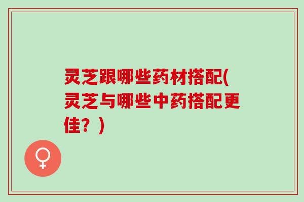 灵芝跟哪些药材搭配(灵芝与哪些中药搭配更佳？)