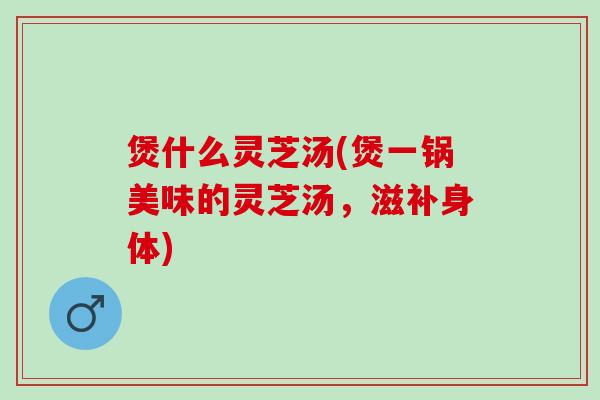 煲什么灵芝汤(煲一锅美味的灵芝汤，滋补身体)