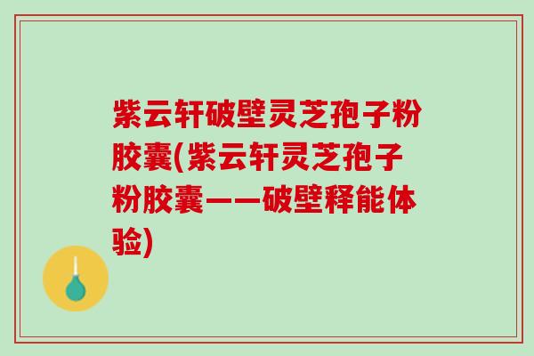 紫云轩破壁灵芝孢子粉胶囊(紫云轩灵芝孢子粉胶囊——破壁释能体验)