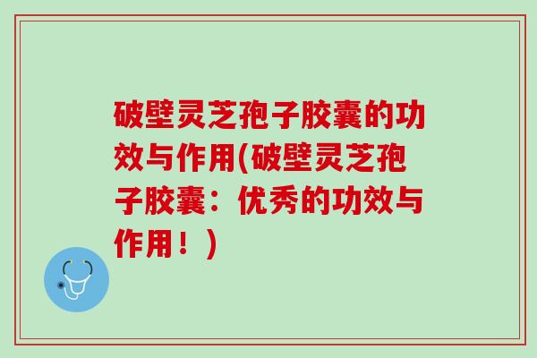 破壁灵芝孢子胶囊的功效与作用(破壁灵芝孢子胶囊：优秀的功效与作用！)