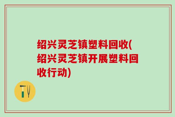 绍兴灵芝镇塑料回收(绍兴灵芝镇开展塑料回收行动) 绍兴灵芝镇塑料回收(绍兴灵芝镇开展塑料回收行动)