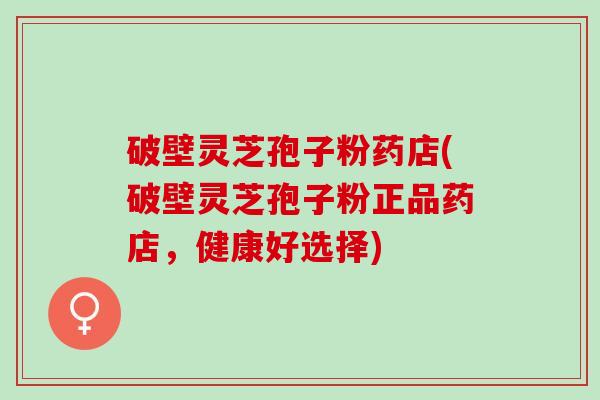 破壁灵芝孢子粉药店(破壁灵芝孢子粉正品药店，健康好选择)
