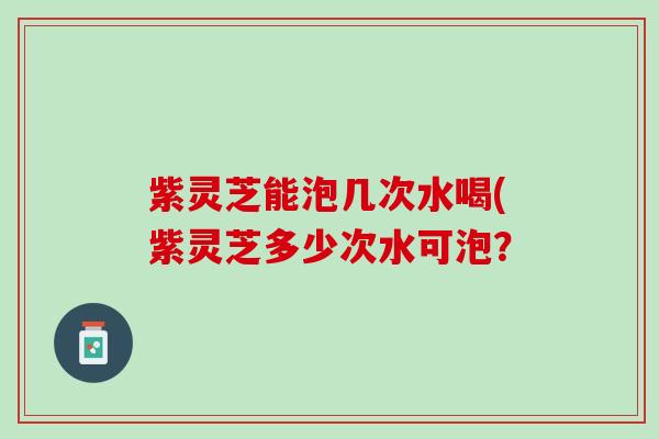 紫灵芝能泡几次水喝(紫灵芝多少次水可泡？