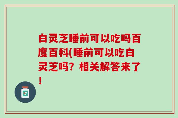 白灵芝睡前可以吃吗百度百科(睡前可以吃白灵芝吗？相关解答来了！