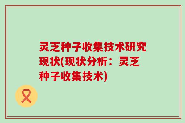 灵芝种子收集技术研究现状(现状分析：灵芝种子收集技术)