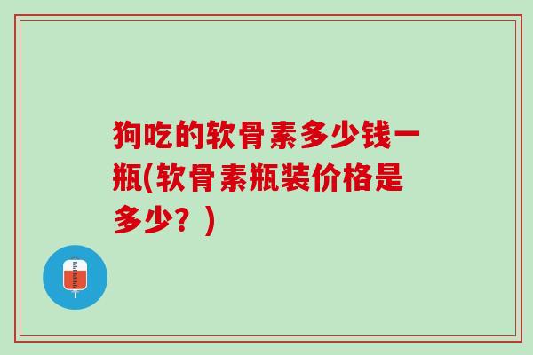 狗吃的软骨素多少钱一瓶(软骨素瓶装价格是多少？)