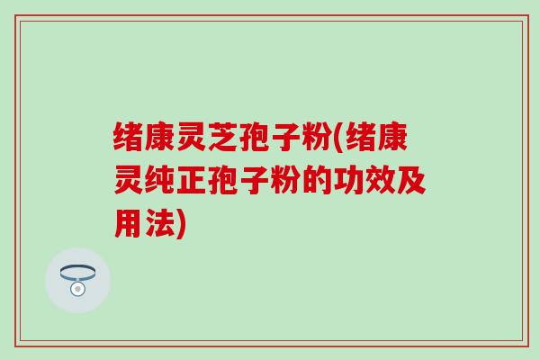 绪康灵芝孢子粉(绪康灵纯正孢子粉的功效及用法)