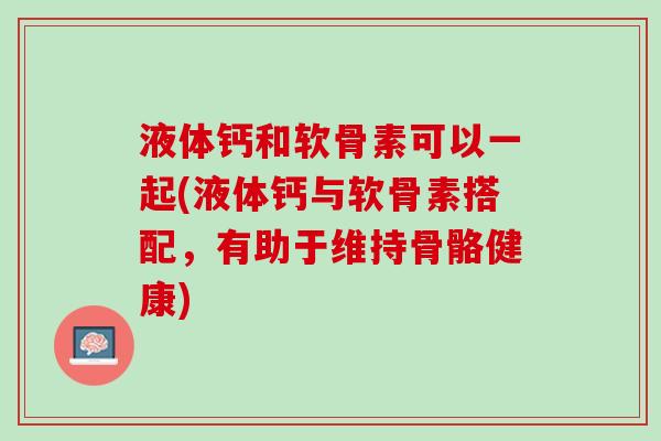 液体钙和软骨素可以一起(液体钙与软骨素搭配，有助于维持骨骼健康)