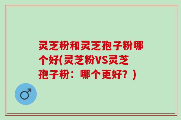 灵芝粉和灵芝孢子粉哪个好(灵芝粉VS灵芝孢子粉：哪个更好？)