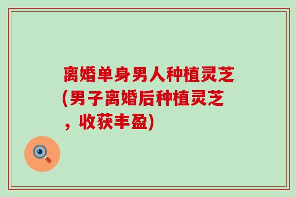 离婚单身男人种植灵芝(男子离婚后种植灵芝，收获丰盈)