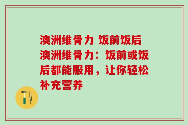 澳洲维骨力 饭前饭后澳洲维骨力：饭前或饭后都能服用，让你轻松补充营养