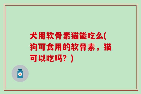犬用软骨素猫能吃么(狗可食用的软骨素，猫可以吃吗？)