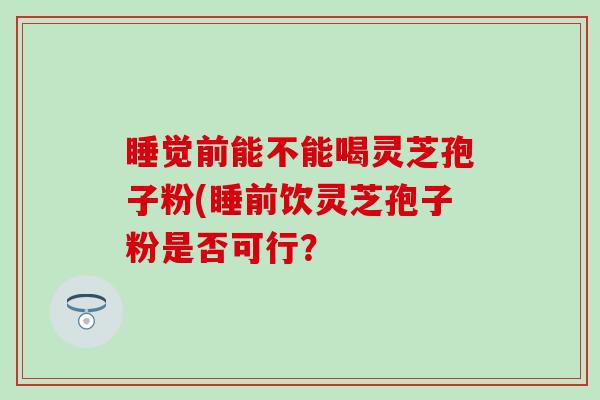 睡觉前能不能喝灵芝孢子粉(睡前饮灵芝孢子粉是否可行？
