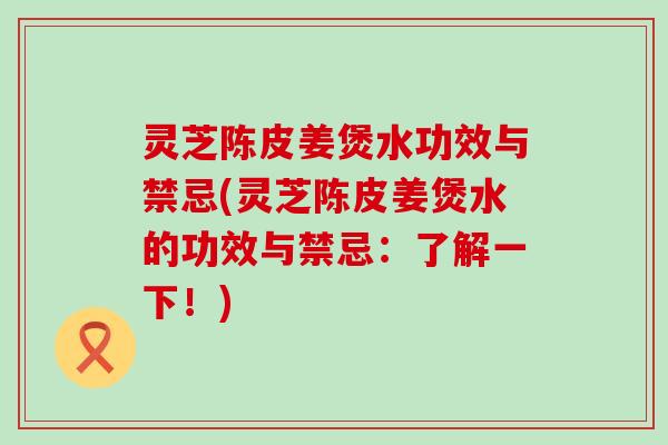 灵芝陈皮姜煲水功效与禁忌(灵芝陈皮姜煲水的功效与禁忌：了解一下！)