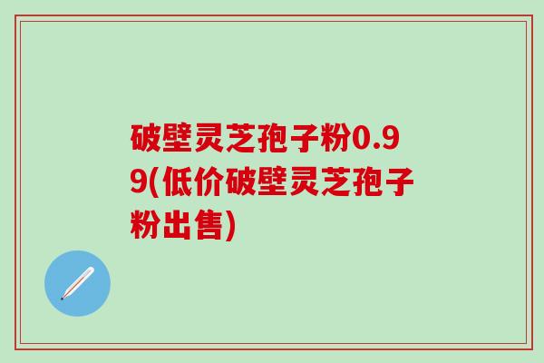 破壁灵芝孢子粉0.99(低价破壁灵芝孢子粉出售)