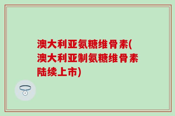 澳大利亚氨糖维骨素(澳大利亚制氨糖维骨素陆续上市)