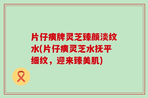 片仔癀牌灵芝臻颜淡纹水(片仔癀灵芝水抚平细纹，迎来臻美肌)