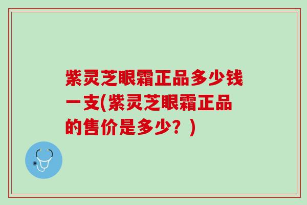 紫灵芝眼霜正品多少钱一支(紫灵芝眼霜正品的售价是多少？)