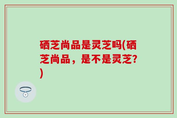 硒芝尚品是灵芝吗(硒芝尚品，是不是灵芝？)